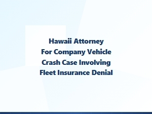 Hawaii Attorney for Fleet Vehicle Crash Insurance Denial